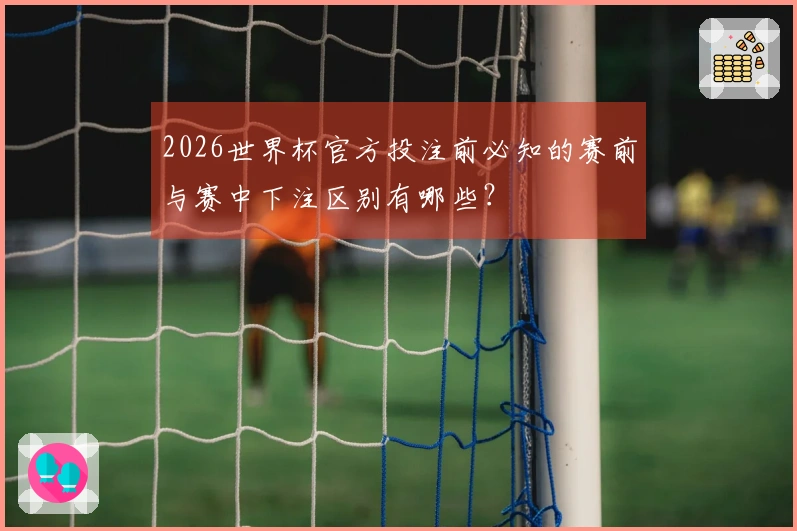 2026世界杯官方投注前必知的赛前与赛中下注区别有哪些？